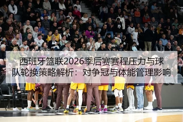 西班牙篮联2026季后赛赛程压力与球队轮换策略解析：对争冠与体能管理影响