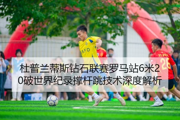 杜普兰蒂斯钻石联赛罗马站6米20破世界纪录撑杆跳技术深度解析