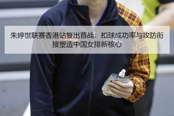 朱婷世联赛香港站复出首战：扣球成功率与攻防衔接塑造中国女排新核心