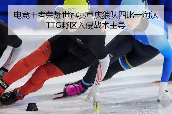 电竞王者荣耀世冠赛重庆狼队四比一淘汰TTG野区入侵战术主导